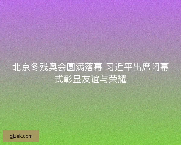 北京冬残奥会圆满落幕 习近平出席闭幕式彰显友谊与荣耀