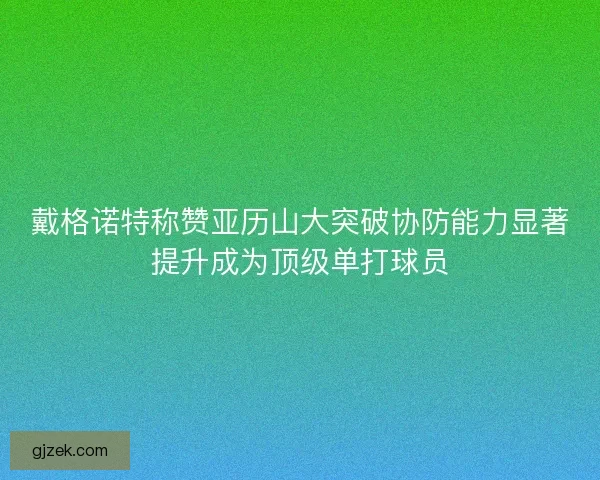 戴格诺特称赞亚历山大突破协防能力显著提升成为顶级单打球员