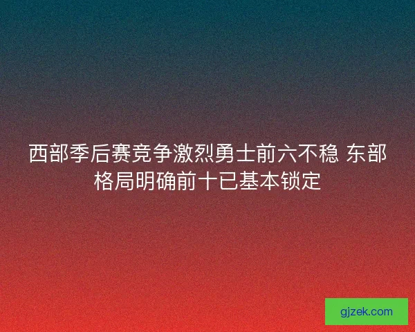 西部季后赛竞争激烈勇士前六不稳 东部格局明确前十已基本锁定