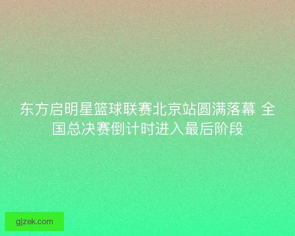 东方启明星篮球联赛北京站圆满落幕 全国总决赛倒计时进入最后阶段