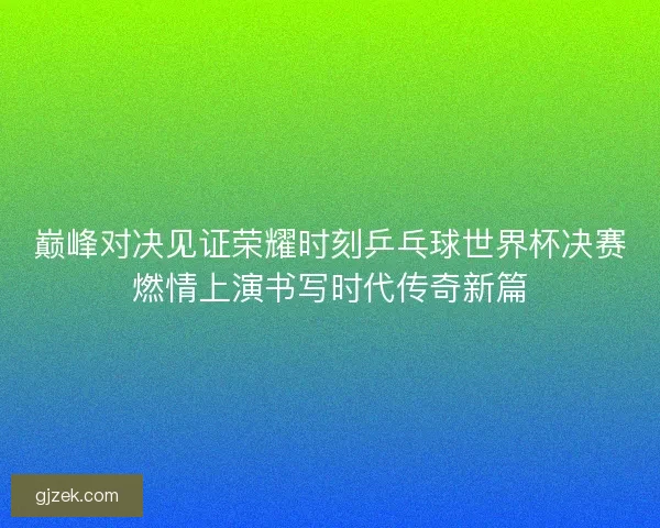 巅峰对决见证荣耀时刻乒乓球世界杯决赛燃情上演书写时代传奇新篇 巅峰对决见证荣耀时刻乒乓球世界杯决赛燃情上演书写时代传奇新篇