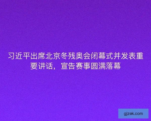 习近平出席北京冬残奥会闭幕式并发表重要讲话，宣告赛事圆满落幕