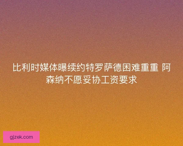 比利时媒体曝续约特罗萨德困难重重 阿森纳不愿妥协工资要求