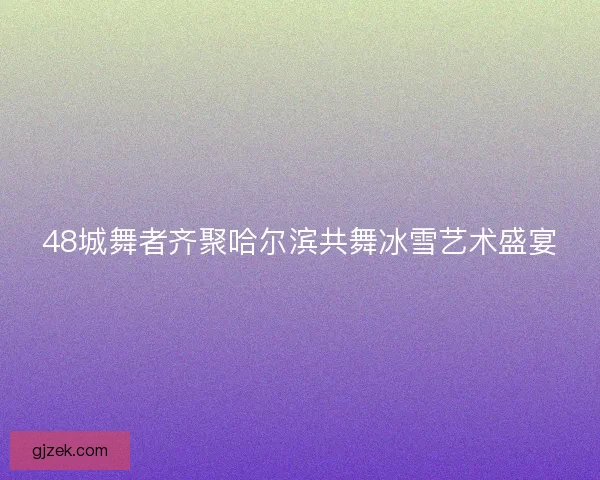 48城舞者齐聚哈尔滨共舞冰雪艺术盛宴