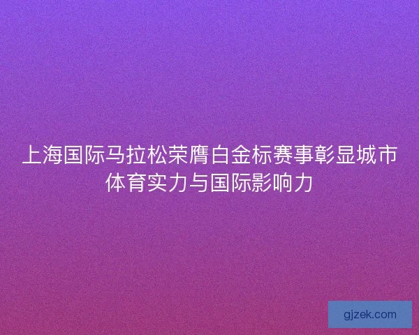 上海国际马拉松荣膺白金标赛事彰显城市体育实力与国际影响力