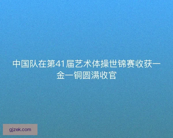 中国队在第41届艺术体操世锦赛收获一金一铜圆满收官