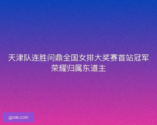 天津队连胜问鼎全国女排大奖赛首站冠军荣耀归属东道主