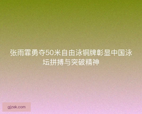 张雨霏勇夺50米自由泳铜牌彰显中国泳坛拼搏与突破精神