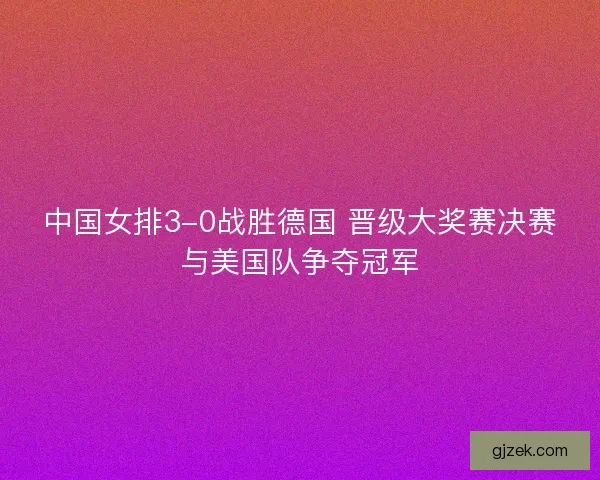 中国女排3-0战胜德国 晋级大奖赛决赛与美国队争夺冠军