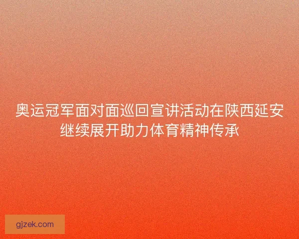 奥运冠军面对面巡回宣讲活动在陕西延安继续展开助力体育精神传承 奥运冠军面对面巡回宣讲活动在陕西延安继续展开助力体育精神传承