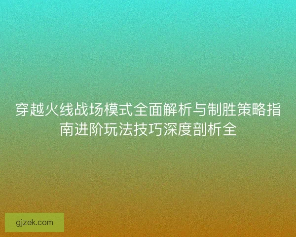 穿越火线战场模式全面解析与制胜策略指南进阶玩法技巧深度剖析全