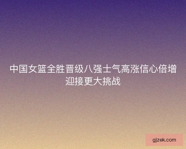 中国女篮全胜晋级八强士气高涨信心倍增迎接更大挑战 中国女篮全胜晋级八强士气高涨信心倍增迎接更大挑战