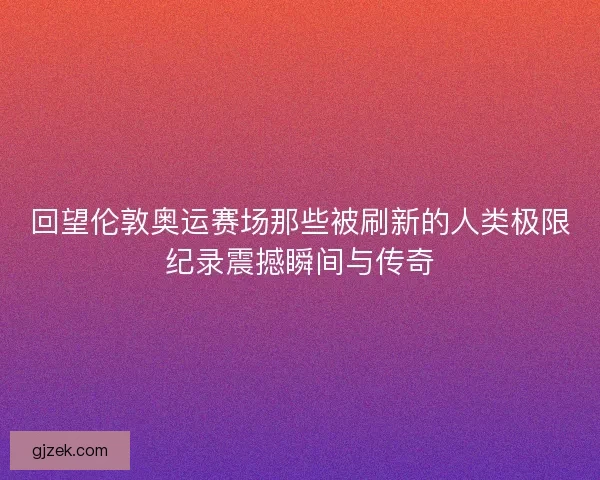 回望伦敦奥运赛场那些被刷新的人类极限纪录震撼瞬间与传奇