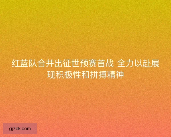 红蓝队合并出征世预赛首战 全力以赴展现积极性和拼搏精神