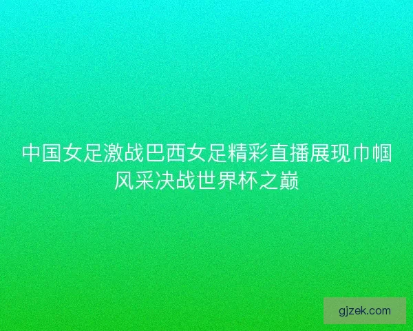 中国女足激战巴西女足精彩直播展现巾帼风采决战世界杯之巅