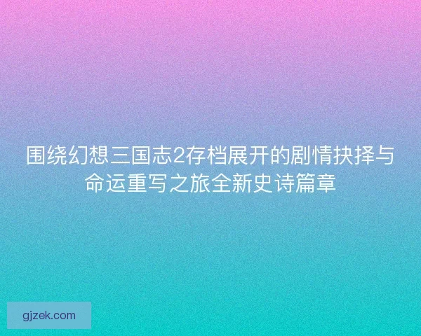 围绕幻想三国志2存档展开的剧情抉择与命运重写之旅全新史诗篇章