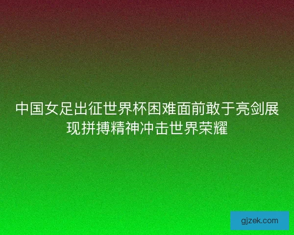 中国女足出征世界杯困难面前敢于亮剑展现拼搏精神冲击世界荣耀