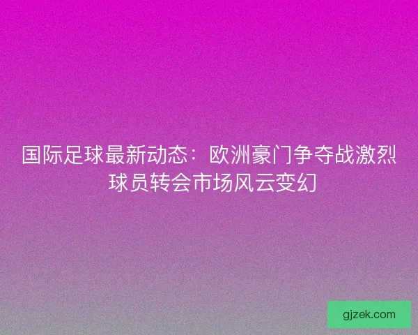 国际足球最新动态：欧洲豪门争夺战激烈 球员转会市场风云变幻